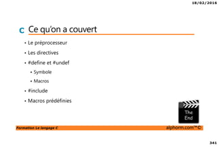 18/02/2016
341
Formation Le langage C alphorm.com™©
C Ce qu’on a couvert
• Le préprocesseur
• Les directives
• #define et #undef
Symbole
Macros
• #include
• Macros prédéfinies
 