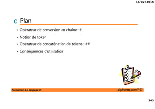18/02/2016
343
Formation Le langage C alphorm.com™©
C Plan
• Opérateur de conversion en chaîne : #
• Notion de token
• Opérateur de concaténation de tokens : ##
• Conséquences d’utilisation
 