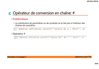 18/02/2016
344
Formation Le langage C alphorm.com™©
C Opérateur de conversion en chaîne: #
• Problématique
La substitution de paramètres ou de symbole ne se fait pas à l’intérieur des
chaînes de caractères
• Opérateur #
 