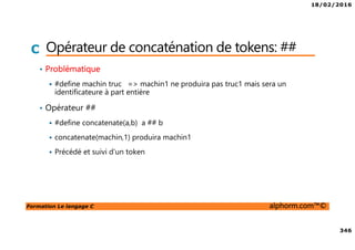 18/02/2016
346
Formation Le langage C alphorm.com™©
C Opérateur de concaténation de tokens: ##
• Problématique
#define machin truc => machin1 ne produira pas truc1 mais sera un
identificateure à part entière
• Opérateur ##
#define concatenate(a,b) a ## b
concatenate(machin,1) produira machin1
Précédé et suivi d’un token
 