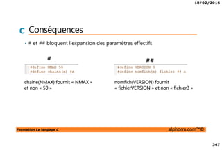 18/02/2016
347
Formation Le langage C alphorm.com™©
C Conséquences
• # et ## bloquent l’expansion des paramètres effectifs
# ##
chaine(NMAX) fournit « NMAX »
et non « 50 »
nomfich(VERSION) fournit
« fichierVERSION » et non « fichier3 »
 