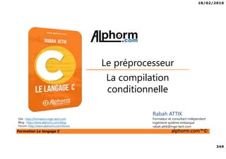 18/02/2016
349
Formation Le langage C alphorm.com™©
C
La compilation
conditionnelle
Le préprocesseur
Rabah ATTIK
Formateur et consultant indépendant
Ingénierie système embarqué
rabah.attik@inge-tech.com
Site : http://formation.inge-tech.com
Blog : http://www.alphorm.com/blog
Forum: http://www.alphorm.com/forum
 