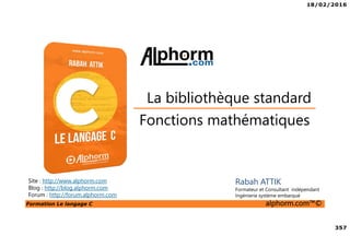 18/02/2016
357
Formation Le langage C alphorm.com™©
C
Fonctions mathématiques
La bibliothèque standard
Site : http://www.alphorm.com
Blog : http://blog.alphorm.com
Forum : http://forum.alphorm.com
Rabah ATTIK
Formateur et Consultant indépendant
Ingénierie système embarqué
 