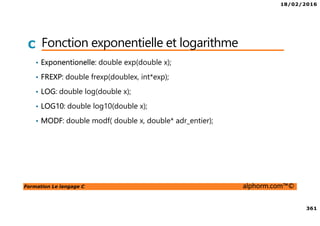 18/02/2016
361
Formation Le langage C alphorm.com™©
C Fonction exponentielle et logarithme
• Exponentionelle: double exp(double x);
• FREXP: double frexp(doublex, int*exp);
• LOG: double log(double x);
• LOG10: double log10(double x);
• MODF: double modf( double x, double* adr_entier);
 