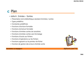18/02/2016
366
Formation Le langage C alphorm.com™©
C Plan
• stdio.h : Entrées – Sorties
Présentation de la bibliothèque standard d’entrées / sorties
Types prédéfinis
Constantes prédéfinies
Fonctions d’écriture formatée
Fonctions de lecture formatée
Fonctions d’entrées-sorties de caractères
Fonctions d’entrées-sorties sans formatage
Fonctions d’accès aux fichiers
Fonctions d’opérations sur les fichiers
Fonctions agissant sur le pointeur de fichier
Fonction de gestion des erreurs d’entrée-sortie
 