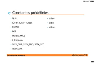 18/02/2016
369
Formation Le langage C alphorm.com™©
C Constantes prédéfinies
• NULL
• IOFBF, IOLBF, IONBF
• BUFSIZ
• EOF
• FOPEN_MAX
• L_tmpnam
• SEEK_CUR, SEEK_END, SEEK_SET
• TMP_MAX
• stderr
• stdin
• stdout
 