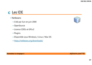 18/02/2016
37
Formation Le langage C alphorm.com™©
C Les IDE
• Netbeans
Créé par Sun en juin 2000
OpenSource
Licence CDDL et GPLv2
Plugins
Disponible sous Windows / Linux / Mac OS
https://netbeans.org/downloads/
 