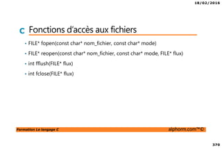 18/02/2016
370
Formation Le langage C alphorm.com™©
C Fonctions d’accès aux fichiers
• FILE* fopen(const char* nom_fichier, const char* mode)
• FILE* reopen(const char* nom_fichier, const char* mode, FILE* flux)
• int fflush(FILE* flux)
• int fclose(FILE* flux)
 