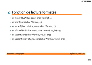 18/02/2016
372
Formation Le langage C alphorm.com™©
C Fonction de lecture formatée
• int fscanf(FILE* flux, const char *format, …)
• int scanf(const char *format, …)
• int sscanf(char* chaine, const char *format, …)
• int vfscanf(FILE* flux, const char *format, va_list arg)
• int vscanf(const char *format, va_list arg)
• int vsscanf(char* chaine, const char *format, va_list arg)
 