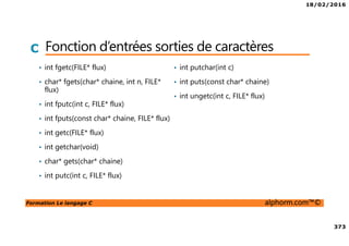 18/02/2016
373
Formation Le langage C alphorm.com™©
C Fonction d’entrées sorties de caractères
• int fgetc(FILE* flux)
• char* fgets(char* chaine, int n, FILE*
flux)
• int fputc(int c, FILE* flux)
• int fputs(const char* chaine, FILE* flux)
• int getc(FILE* flux)
• int getchar(void)
• char* gets(char* chaine)
• int putc(int c, FILE* flux)
• int putchar(int c)
• int puts(const char* chaine)
• int ungetc(int c, FILE* flux)
 