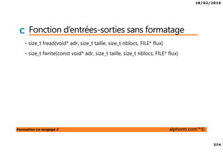 18/02/2016
374
Formation Le langage C alphorm.com™©
C Fonction d’entrées-sorties sans formatage
• size_t fread(void* adr, size_t taille, size_t nblocs, FILE* flux)
• size_t fwrite(const void* adr, size_t taille, size_t nblocs, FILE* flux)
 