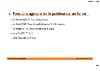 18/02/2016
376
Formation Le langage C alphorm.com™©
C Fonctions agissant sur le pointeur sur un fichier
• int fgetpos(FILE* flux, fpos_t* pos)
• int fseek(FILE* flux, long deplacement, int origine)
• int fsetpos(FILE* flux, const fpos_t *pos)
• long ftell(FILE* flux)
• void rewind(FILE* flux)
 
