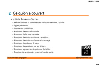 18/02/2016
378
Formation Le langage C alphorm.com™©
C Ce qu’on a couvert
• stdio.h: Entrées – Sorties
Présentation de la bibliothèques standard d’entrées / sorties
Types prédéfinis
Constantes prédéfinies
Fonctions d’écriture formatée
Fonctions de lecture formatée
Fonctions d’entrées-sorties de caractères
Fonctions d’entrées-sorties sans formatage
Fonctions d’accès aux fichiers
Fonctions d’opérations sur les fichiers
Fonctions agissant sur le pointeur de fichier
Fonction de gestion des erreurs d’entrée-sortie
 