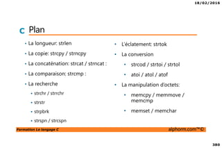 18/02/2016
380
Formation Le langage C alphorm.com™©
C Plan
• La longueur: strlen
• La copie: strcpy / strncpy
• La concaténation: strcat / strncat :
• La comparaison: strcmp :
• La recherche
strchr / strrchr
strstr
strpbrk
strspn / strcspn
• L’éclatement: strtok
• La conversion
• strcod / strtoi / strtol
• atoi / atol / atof
• La manipulation d’octets:
• memcpy / memmove /
memcmp
• memset / memchar
 