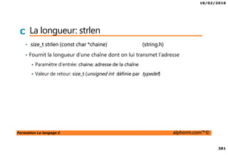 18/02/2016
381
Formation Le langage C alphorm.com™©
C La longueur: strlen
• size_t strlen (const char *chaine) (string.h)
• Fournit la longueur d’une chaîne dont on lui transmet l’adresse
Paramètre d’entrée: chaine: adresse de la chaîne
Valeur de retour: size_t (unsigned int définie par typedef)
 