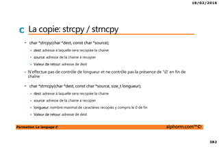 18/02/2016
382
Formation Le langage C alphorm.com™©
C La copie: strcpy / strncpy
• char *strcpy(char *dest, const char *source);
dest: adresse à laquelle sera recopiée la chaine
source: adresse de la chaine à recopier
Valeur de retour: adresse de dest
• N’effectue pas de contrôle de longueur et ne contrôle pas la présence de ‘0’ en fin de
chaîne
• char *strncpy(char *dest, const char *source, size_t longueur);
dest: adresse à laquelle sera recopiée la chaine
source: adresse de la chaine à recopier
longueur: nombre maximal de caractères recopiés y compris le 0 de fin
Valeur de retour: adresse de dest
 