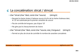 18/02/2016
383
Formation Le langage C alphorm.com™©
C La concaténation: strcat / strncat
• char *strcat (char *dest, const char *source) (string.h)
Recopie la chaine située à l’adresse source à la fin de la chaîne d’adresse dest,
le ‘0’ est substituée par le premier caractère de source
Pas de contrôle de longueur, pas d’ajout ‘0’
Ne gère pas le chevauchement de chaine
• char *strncat (char *dest, const char *source, size_t longueur) (string.h)
Permet en plus de strcat de contrôler le nombre de caractère concaténés
 