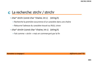 18/02/2016
385
Formation Le langage C alphorm.com™©
C La recherche: strchr / strrchr
• char* strchr (const char *chaine, int c) (string.h)
Recherche la première occurrence d’un caractère dans une chaîne
Retourne l’adresse du caractère trouvé ou NULL sinon
• char* strrchr (const char *chaine, int c) (string.h)
Fait comme « strchr » mais en commençant par la fin
 