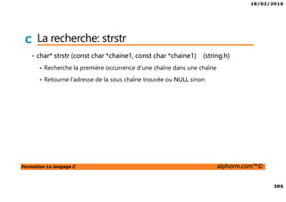 18/02/2016
386
Formation Le langage C alphorm.com™©
C La recherche: strstr
• char* strstr (const char *chaine1, const char *chaine1) (string.h)
Recherche la première occurrence d’une chaîne dans une chaîne
Retourne l’adresse de la sous chaîne trouvée ou NULL sinon
 