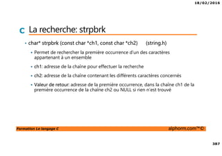 18/02/2016
387
Formation Le langage C alphorm.com™©
C La recherche: strpbrk
• char* strpbrk (const char *ch1, const char *ch2) (string.h)
Permet de rechercher la première occurrence d’un des caractères
appartenant à un ensemble
ch1: adresse de la chaîne pour effectuer la recherche
ch2: adresse de la chaîne contenant les différents caractères concernés
Valeur de retour: adresse de la première occurrence, dans la chaîne ch1 de la
première occurrence de la chaîne ch2 ou NULL si rien n’est trouvé
 