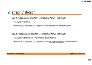 18/02/2016
388
Formation Le langage C alphorm.com™©
C strspn / strcspn
• size_t strspn(const char*ch1, const char *ch2) (string.h)
Analyse de préfixe
Retourne la longueur du segment initial répondant aux conditions
• size_t strcspn(const char*ch1, const char *ch2) (string.h)
Analyse de préfixe sur l’inexistence des caractère
Retourne la longueur du segment initial ne répondant pas aux conditions
 