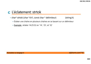 18/02/2016
389
Formation Le langage C alphorm.com™©
C L’éclatement: strtok
• char* strtok (char *ch1, const char * delimiteur) (string.h)
Éclater une chaîne en plusieurs chaînes en se basant sur un délimiteur
Exemple : éclater 14:25:52 en ‘14’, ‘25’, et ‘52’
 