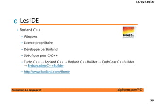 18/02/2016
39
Formation Le langage C alphorm.com™©
C Les IDE
• Borland C++
Windows
Licence propriétaire
Développé par Borland
Spécifique pour C/C++
Turbo C++ → Borland C++ → Borland C++Builder → CodeGear C++Builder
→ EmbarcaderoC++Builder
http://www.borland.com/Home
 