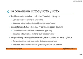 18/02/2016
390
Formation Le langage C alphorm.com™©
C La conversion: strtod / strtoi / strtol
• double strtod(const char * ch1, char ** carinv) (string.h)
Conversion d’une chaîne en un double
Valeur de retour: valeur du double ou 0 en cas d’erreur
• long strtol(const char *ch1, char ** carinv, int base) (stdli.h)
Conversion d’une chaîne en un entier de type long
Valeur de retour: valeur du ‘long’ ou 0 en cas d’erreur
• unsigned long strtoul(const char *ch1, char ** carinv, int base) (stdli.h)
Conversion d’une chaîne en entier de type unsigned long
Valeur de retour: valeur de l’unsigned long ou 0 en cas d’erreur
 