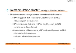 18/02/2016
392
Formation Le langage C alphorm.com™©
C La manipulation d’octet: memcpy / memmove / memcmp
• Recopier la valeur d’un objet dont on connait la taille et l’adresse:
void *memcpy(void* dest, const void *src, size_t longueur) (stdlib.h)
• N’autorise pas le chevauchement
void *memmove(void dest, const void *src, size_t longueur) (stdlib.h)
• Autorise pas le chevauchement
int memcmp(const void zone1, const void *zone2, size_t longueur) (stdlib.h)
• Comparaison lexicographique
• Utilise les mêmes règles que strcmp
 
