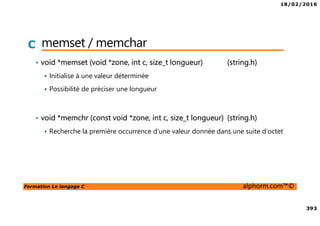 18/02/2016
393
Formation Le langage C alphorm.com™©
C memset / memchar
• void *memset (void *zone, int c, size_t longueur) (string.h)
Initialise à une valeur déterminée
Possibilité de préciser une longueur
• void *memchr (const void *zone, int c, size_t longueur) (string.h)
Recherche la première occurrence d’une valeur donnée dans une suite d’octet
 