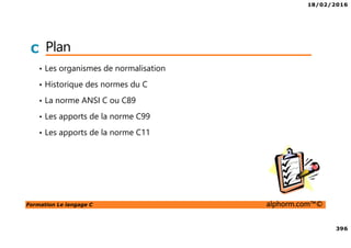 18/02/2016
396
Formation Le langage C alphorm.com™©
C Plan
• Les organismes de normalisation
• Historique des normes du C
• La norme ANSI C ou C89
• Les apports de la norme C99
• Les apports de la norme C11
 