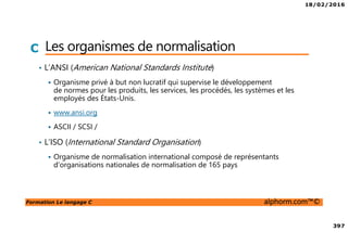 18/02/2016
397
Formation Le langage C alphorm.com™©
C Les organismes de normalisation
• L’ANSI (American National Standards Institute)
Organisme privé à but non lucratif qui supervise le développement
de normes pour les produits, les services, les procédés, les systèmes et les
employés des États-Unis.
www.ansi.org
ASCII / SCSI /
• L’ISO (International Standard Organisation)
Organisme de normalisation international composé de représentants
d'organisations nationales de normalisation de 165 pays
 