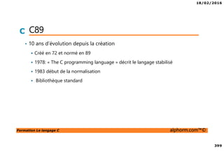 18/02/2016
399
Formation Le langage C alphorm.com™©
C C89
• 10 ans d’évolution depuis la création
Créé en 72 et normé en 89
1978: « The C programming language » décrit le langage stabilisé
1983 début de la normalisation
Bibliothèque standard
 