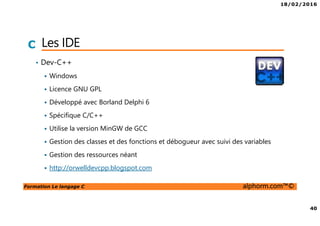 18/02/2016
5
Formation Le langage C alphorm.com™©
C Présentation de la formation
• Le langage C
• Chapitre 2: Premiers pas en C
• Chapitre 3: La mémoire et le
programme
• Chapitre 4: Types, opérateurs et
expressions
• Chapitre 5: Structures de contrôle
• Chapitre 6: Pointeurs, tableaux et
chaines de caractères
• Chapitre 7: Les types structurés
• Chapitre 8: Les fonctions
• Chapitre 9: Compilation séparée
• Chapitre 10: Le préprocesseur
• Chapitre 11: La bibliothèque
standard
 