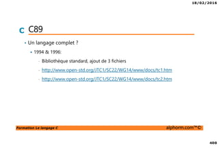 18/02/2016
400
Formation Le langage C alphorm.com™©
C C89
• Un langage complet ?
1994 & 1996:
• Bibliothèque standard, ajout de 3 fichiers
• http://www.open-std.org/JTC1/SC22/WG14/www/docs/tc1.htm
• http://www.open-std.org/JTC1/SC22/WG14/www/docs/tc2.htm
 