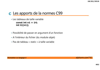 18/02/2016
402
Formation Le langage C alphorm.com™©
C Les apports de la normes C99
• Les tableaux de taille variable
• Possibilité de passer en argument d’un fonction
• A l’intérieur du fichier (du module objet)
• Pas de tableau « static » à taille variable
const int n1 = 14;
int t1[n1];
 