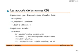 18/02/2016
404
Formation Le langage C alphorm.com™©
C Les apports de la normes C99
• Les nouveaux types de données long, _Complex, _Bool.
« long long»
« _Complex » ( <complex.h> )
« _Bool » ( <stdbool.h> )
• Les pointeurs restreints :
« restrict »
• int * restrict // pointeur restreint sur int
• int * restrict * // pointeur sur pointeur restreint sur int
• int restrict * // ILLÉGAL
• int ** restrict // pointeur restreint sur pointeur sur int
 