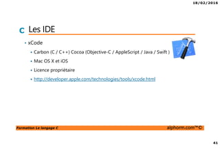 18/02/2016
41
Formation Le langage C alphorm.com™©
C Les IDE
• xCode
Carbon (C / C++) Cocoa (Objective-C / AppleScript / Java / Swift )
Mac OS X et iOS
Licence propriétaire
http://developer.apple.com/technologies/tools/xcode.html
 
