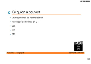 18/02/2016
410
Formation Le langage C alphorm.com™©
C Ce qu’on a couvert
• Les organismes de normalisation
• Historique de normes en C
• C89
• C99
• C11
 