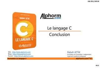 18/02/2016
411
Formation Le langage C alphorm.com™©
C
Conclusion
Le langage C
Site : http://www.alphorm.com
Blog : http://blog.alphorm.com
Forum : http://forum.alphorm.com
Rabah ATTIK
Formateur et Consultant indépendant
Ingénierie système embarqué
 