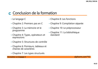18/02/2016
413
Formation Le langage C alphorm.com™©
C Conclusion de la formation
• Le langage C
• Chapitre 2: Premiers pas en C
• Chapitre 3: La mémoire et le
programme
• Chapitre 4: Types, opérateurs et
expressions
• Chapitre 5: Structures de contrôle
• Chapitre 6: Pointeurs, tableaux et
chaines de caractères
• Chapitre 7: Les types structurés
• Chapitre 8: Les fonctions
• Chapitre 9: Compilation séparée
• Chapitre 10: Le préprocesseur
• Chapitre 11: La bibliothèque
standard
 