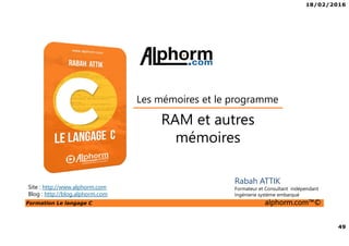18/02/2016
49
Formation Le langage C alphorm.com™©
C
RAM et autres
mémoires
Les mémoires et le programme
Rabah ATTIK
Formateur et Consultant indépendant
Ingénierie système embarqué
Site : http://www.alphorm.com
Blog : http://blog.alphorm.com
 
