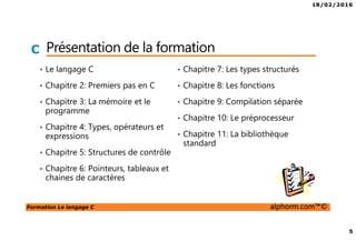 18/02/2016
5
Formation Le langage C alphorm.com™©
C Présentation de la formation
• Le langage C
• Chapitre 2: Premiers pas en C
• Chapitre 3: La mémoire et le
programme
• Chapitre 4: Types, opérateurs et
expressions
• Chapitre 5: Structures de contrôle
• Chapitre 6: Pointeurs, tableaux et
chaines de caractères
• Chapitre 7: Les types structurés
• Chapitre 8: Les fonctions
• Chapitre 9: Compilation séparée
• Chapitre 10: Le préprocesseur
• Chapitre 11: La bibliothèque
standard
 