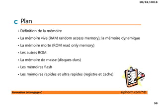 18/02/2016
50
Formation Le langage C alphorm.com™©
C Plan
• Définition de la mémoire
• La mémoire vive (RAM random access memory), la mémoire dynamique
• La mémoire morte (ROM read only memory)
• Les autres ROM
• La mémoire de masse (disques durs)
• Les mémoires flash
• Les mémoires rapides et ultra rapides (registre et cache)
 