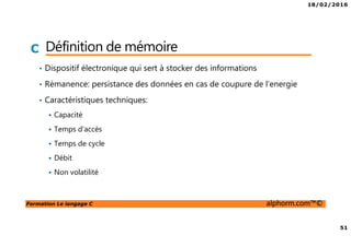 18/02/2016
51
Formation Le langage C alphorm.com™©
C Définition de mémoire
• Dispositif électronique qui sert à stocker des informations
• Rémanence: persistance des données en cas de coupure de l’energie
• Caractéristiques techniques:
Capacité
Temps d’accès
Temps de cycle
Débit
Non volatilité
 