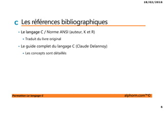 18/02/2016
6
Formation Le langage C alphorm.com™©
C Les références bibliographiques
• Le langage C / Norme ANSI (auteur, K et R)
Traduit du livre original
• Le guide complet du langage C (Claude Delannoy)
Les concepts sont détaillés
 