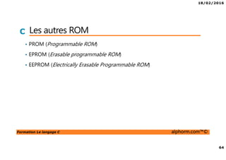 18/02/2016
64
Formation Le langage C alphorm.com™©
C Les autres ROM
• PROM (Programmable ROM)
• EPROM (Erasable programmable ROM)
• EEPROM (Electrically Erasable Programmable ROM)
 