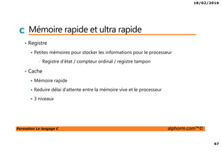 18/02/2016
67
Formation Le langage C alphorm.com™©
C Mémoire rapide et ultra rapide
• Registre
Petites mémoires pour stocker les informations pour le processeur
• Registre d’état / compteur ordinal / registre tampon
• Cache
Mémoire rapide
Réduire délai d’attente entre la mémoire vive et le processeur
3 niveaux
 