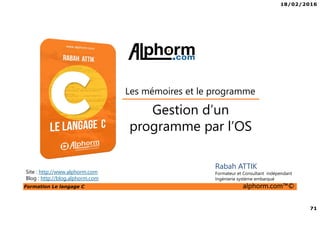 18/02/2016
71
Formation Le langage C alphorm.com™©
C
Gestion d’un
programme par l’OS
Rabah ATTIK
Formateur et Consultant indépendant
Ingénierie système embarqué
Les mémoires et le programme
Site : http://www.alphorm.com
Blog : http://blog.alphorm.com
 