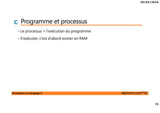 18/02/2016
73
Formation Le langage C alphorm.com™©
C Programme et processus
• Le processus = l’exécution du programme
• S’exécuter, c’est d’abord exister en RAM
 